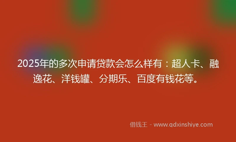 2025年的多次申请贷款会怎么样有：超人卡、融逸花、洋钱罐、分期乐、百度有钱花等。
