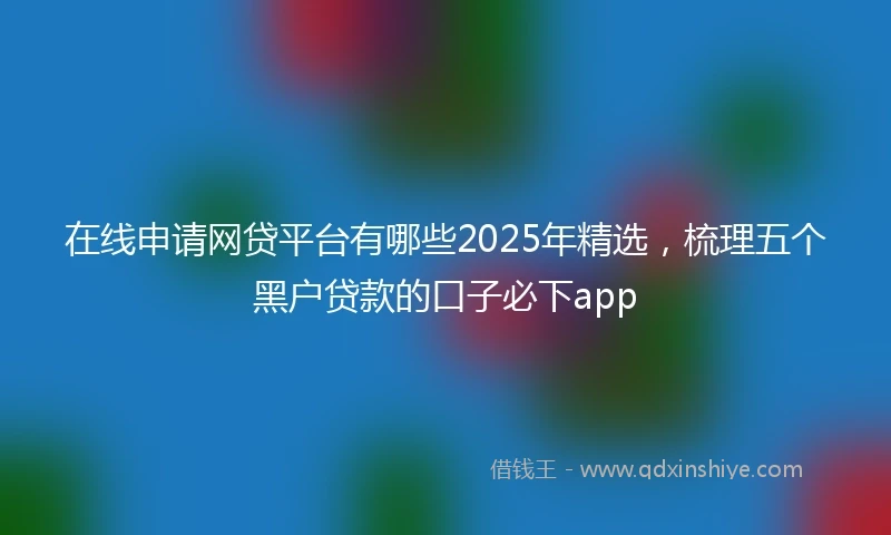 在线申请网贷平台有哪些2025年精选，梳理五个黑户贷款的口子必下app