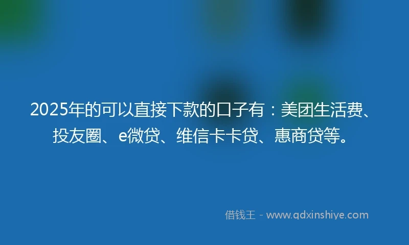 2025年的可以直接下款的口子有：美团生活费、投友圈、e微贷、维信卡卡贷、惠商贷等。