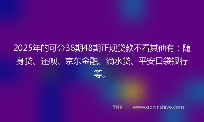 2025年的可分36期48期正规贷款不看其他有：随身贷、还呗、京东金融、滴水贷、平安口袋银行等。