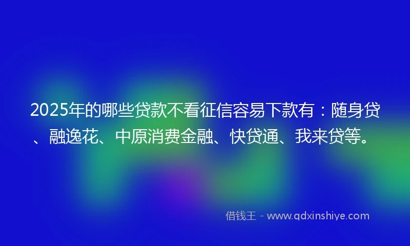 2025年的哪些贷款不看征信容易下款有：随身贷、融逸花、中原消费金融、快贷通、我来贷等。