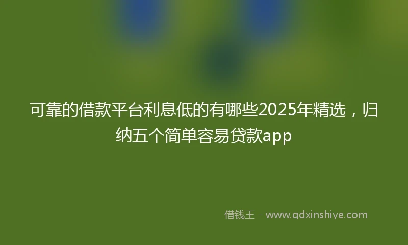 可靠的借款平台利息低的有哪些2025年精选，归纳五个简单容易贷款app