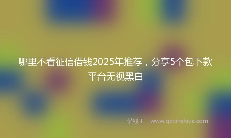 哪里不看征信借钱2025年推荐，分享5个包下款平台无视黑白