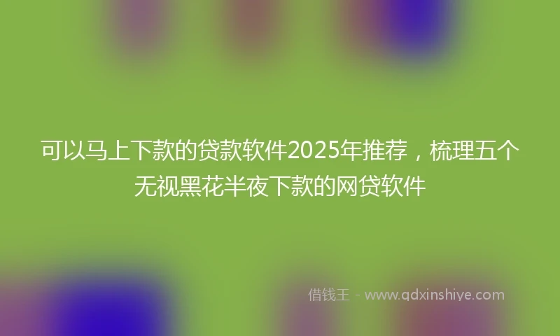 可以马上下款的贷款软件2025年推荐,梳理五个无视黑花半夜下款的网贷软件