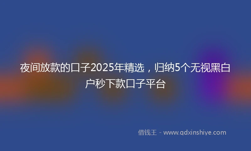 夜间放款的口子2025年精选，归纳5个无视黑白户秒下款口子平台