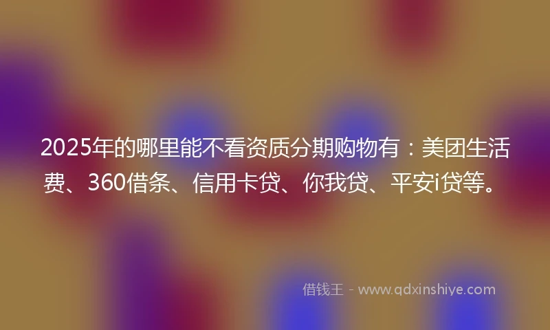 2025年的哪里能不看资质分期购物有：美团生活费、360借条、信用卡贷、你我贷、平安i贷等。