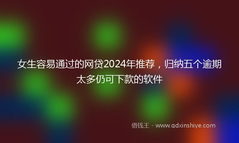 女生容易通过的网贷2024年推荐，归纳五个逾期太多仍可下款的软件