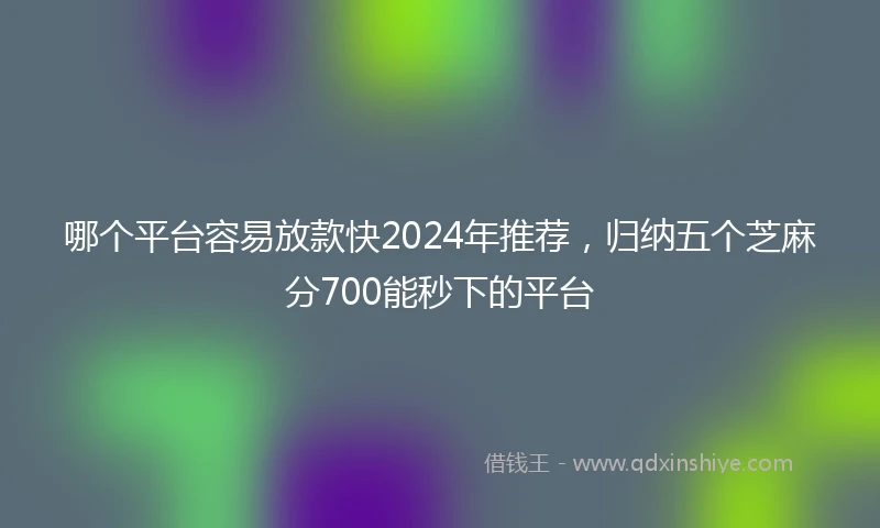 哪个平台容易放款快2024年推荐，归纳五个芝麻分700能秒下的平台