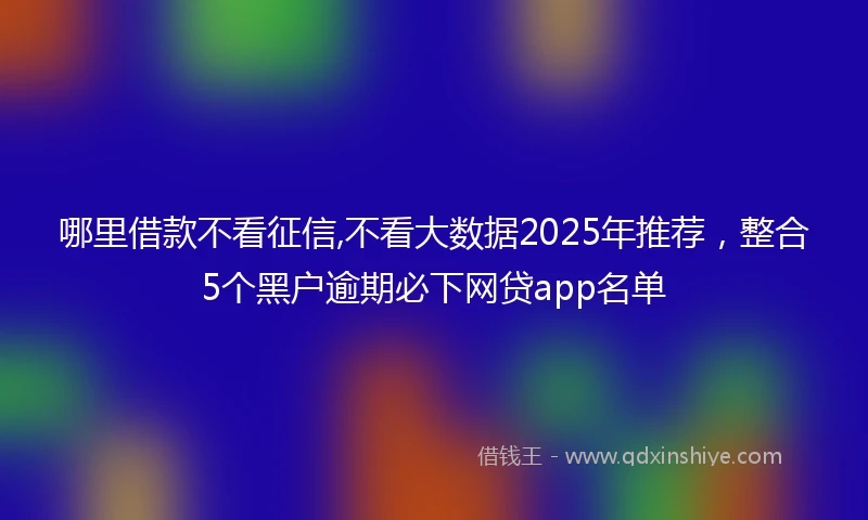 哪里借款不看征信,不看大数据2025年推荐，整合5个黑户逾期必下网贷app名单