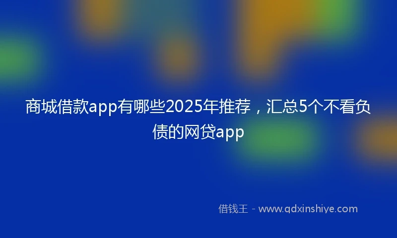 商城借款app有哪些2025年推荐，汇总5个不看负债的网贷app