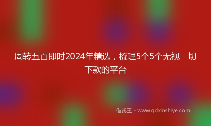 周转五百即时2024年精选，梳理5个5个无视一切下款的平台