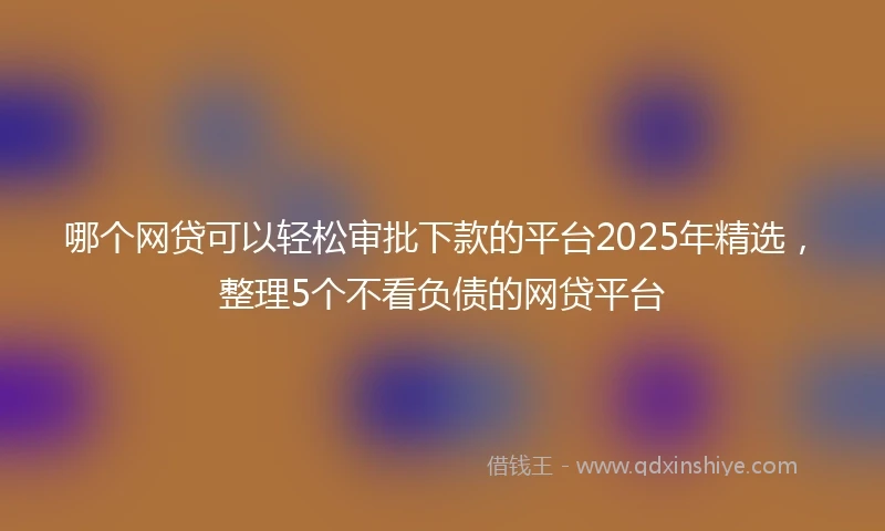 哪个网贷可以轻松审批下款的平台2025年精选，整理5个不看负债的网贷平台