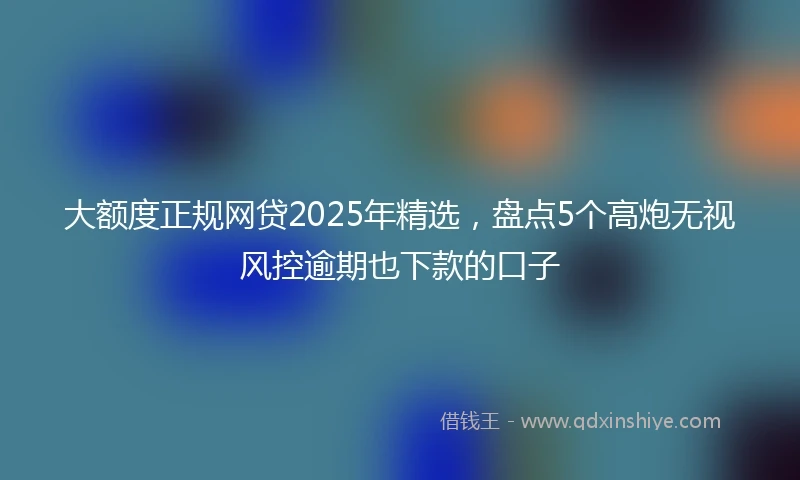 大额度正规网贷2025年精选，盘点5个高炮无视风控逾期也下款的口子