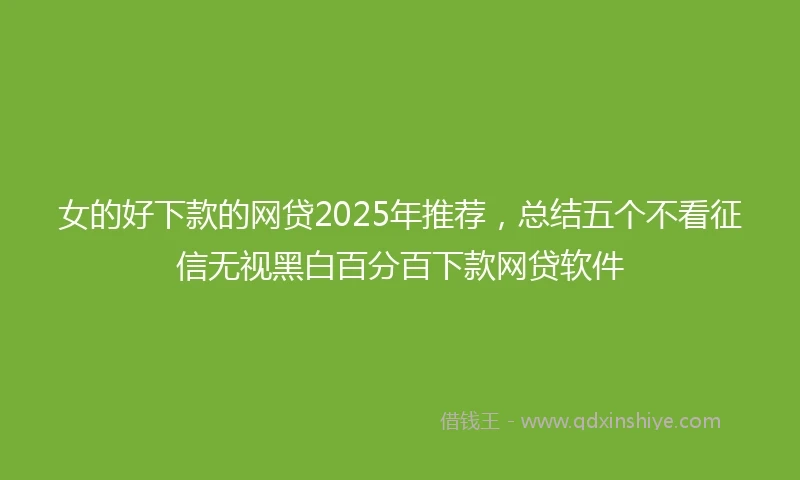 女的好下款的网贷2025年推荐，总结五个不看征信无视黑白百分百下款网贷软件