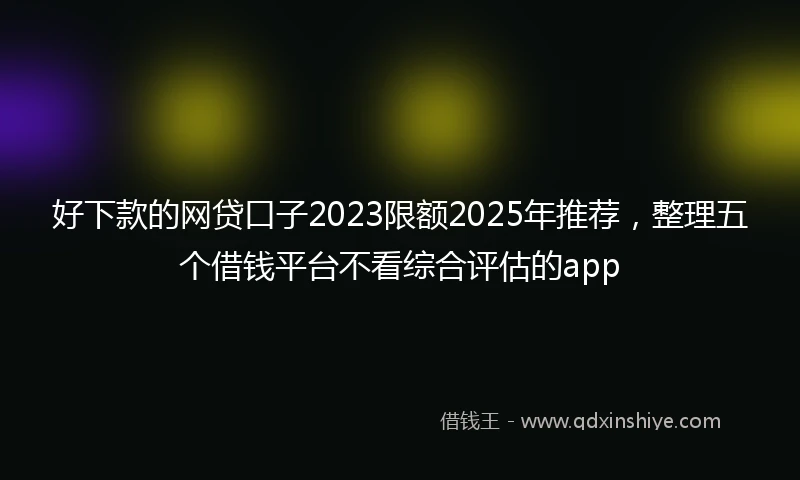 好下款的网贷口子2023限额2025年推荐，整理五个借钱平台不看综合评估的app