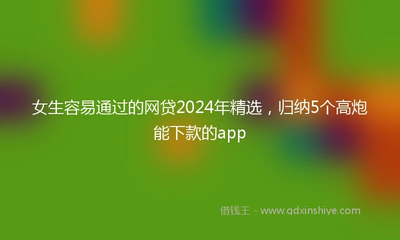 女生容易通过的网贷2024年精选，归纳5个高炮能下款的app