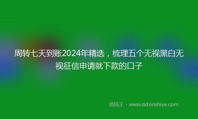 周转七天到账2024年精选，梳理五个无视黑白无视征信申请就下款的口子