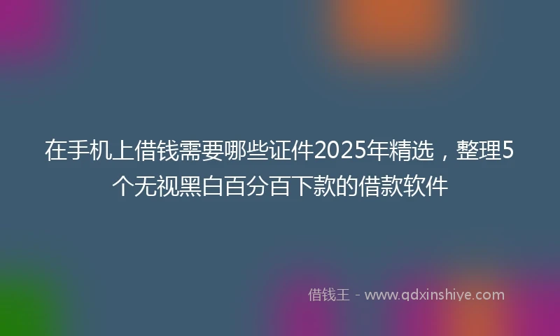 在手机上借钱需要哪些证件2025年精选,整理5个无视黑白百分百下款的借款软件