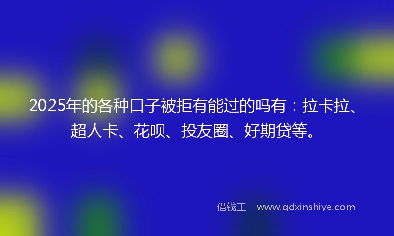 2025年的各种口子被拒有能过的吗有：拉卡拉、超人卡、花呗、投友圈、好期贷等。