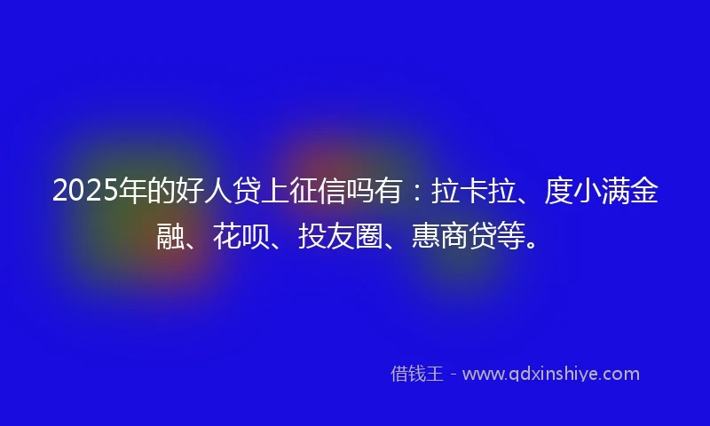 2025年的好人贷上征信吗有：拉卡拉、度小满金融、花呗、投友圈、惠商贷等。