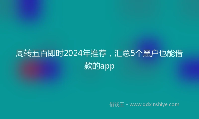 周转五百即时2024年推荐，汇总5个黑户也能借款的app