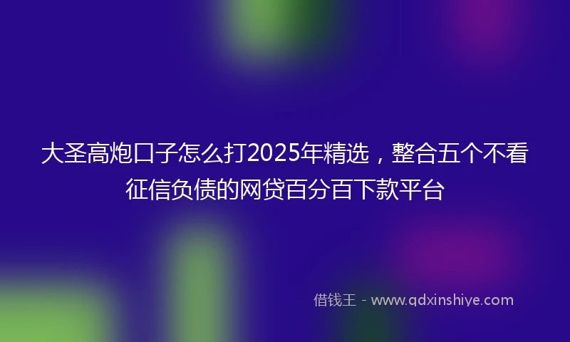 大圣高炮口子怎么打2025年精选，整合五个不看征信负债的网贷百分百下款平台