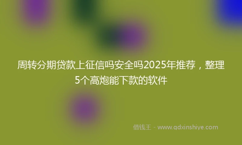 周转分期贷款上征信吗安全吗2025年推荐，整理5个高炮能下款的软件