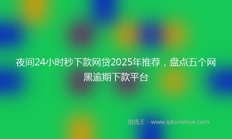 夜间24小时秒下款网贷2025年推荐，盘点五个网黑逾期下款平台