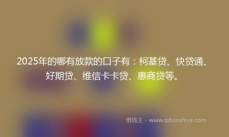 2025年的哪有放款的口子有：柯基贷、快贷通、好期贷、维信卡卡贷、惠商贷等。