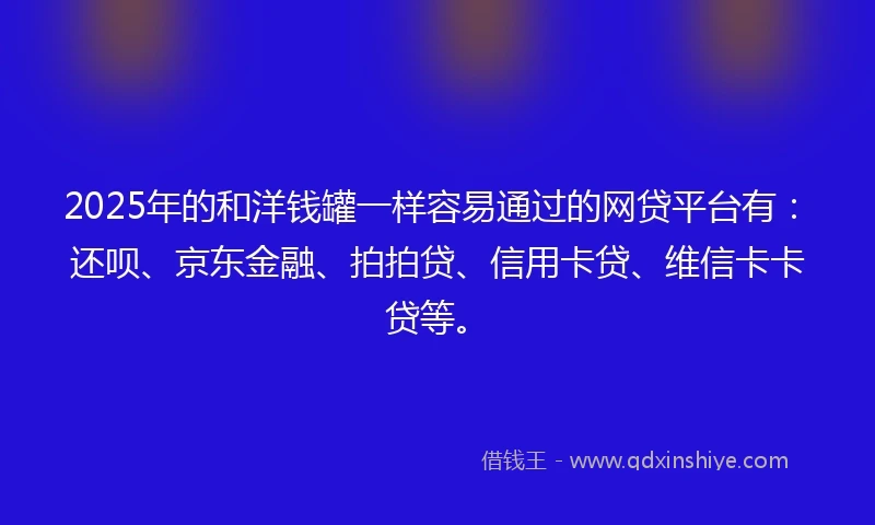 2025年的和洋钱罐一样容易通过的网贷平台有：还呗、京东金融、拍拍贷、信用卡贷、维信卡卡贷等。