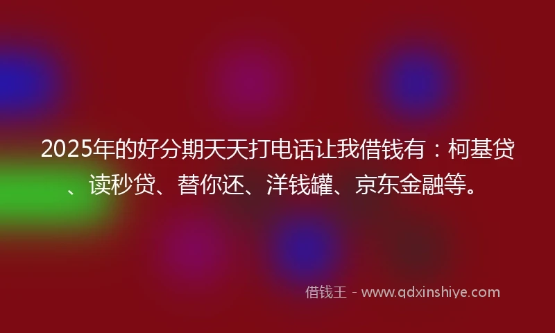 2025年的好分期天天打电话让我借钱有：柯基贷、读秒贷、替你还、洋钱罐、京东金融等。