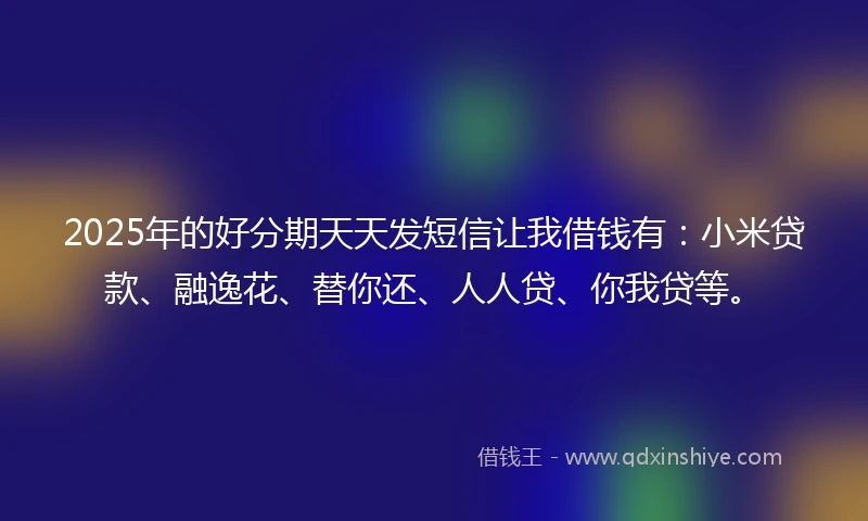 2025年的好分期天天发短信让我借钱有：小米贷款、融逸花、替你还、人人贷、你我贷等。