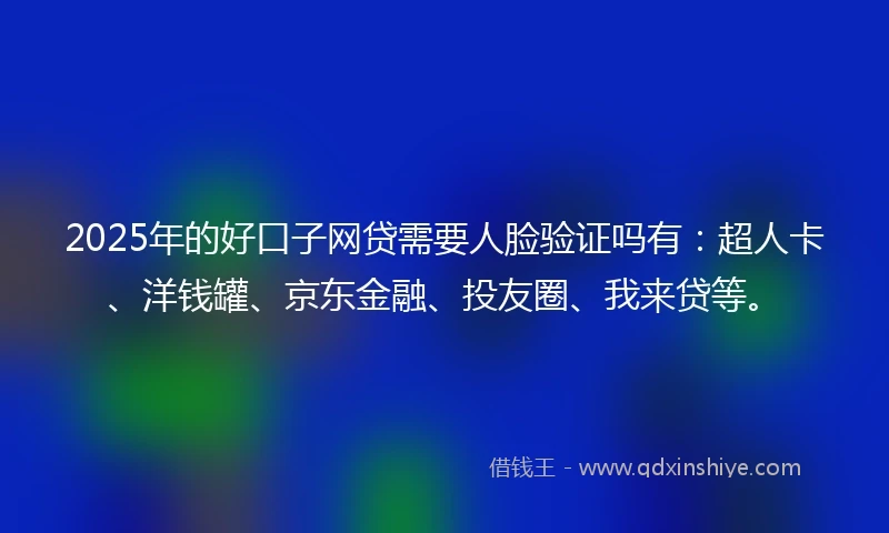 2025年的好口子网贷需要人脸验证吗有：超人卡、洋钱罐、京东金融、投友圈、我来贷等。