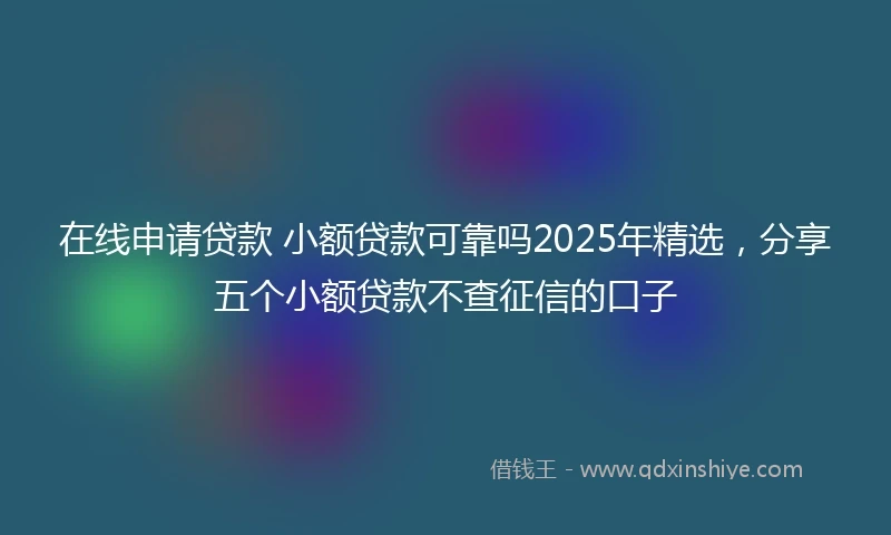 在线申请贷款 小额贷款可靠吗2025年精选，分享五个小额贷款不查征信的口子