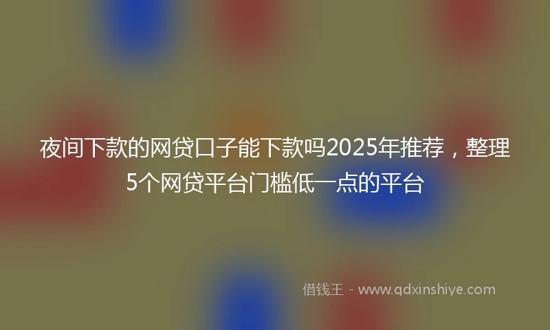 夜间下款的网贷口子能下款吗2025年推荐，整理5个网贷平台门槛低一点的平台