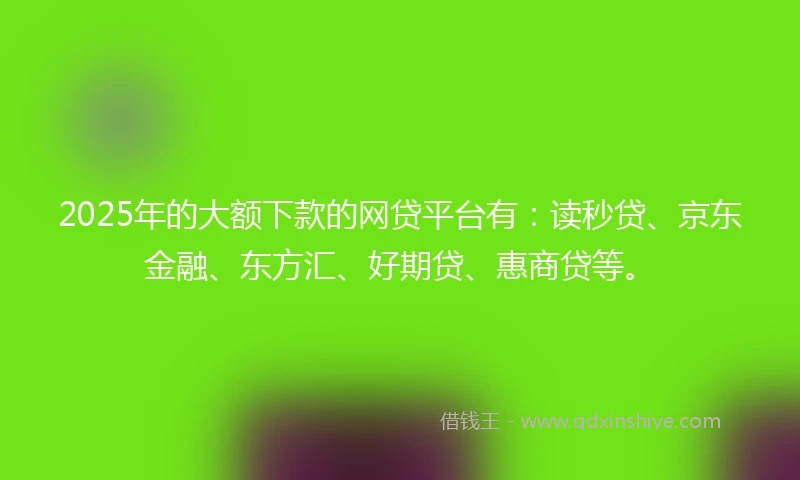 2025年的大额下款的网贷平台有：读秒贷、京东金融、东方汇、好期贷、惠商贷等。
