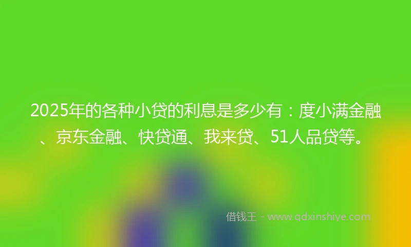 2025年的各种小贷的利息是多少有：度小满金融、京东金融、快贷通、我来贷、51人品贷等。