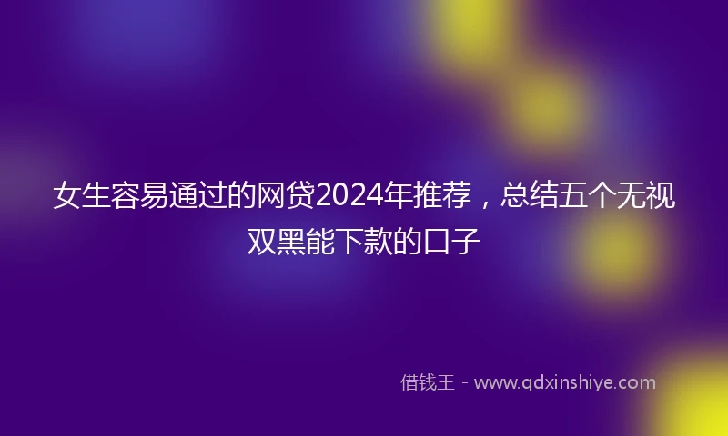 女生容易通过的网贷2024年推荐，总结五个无视双黑能下款的口子