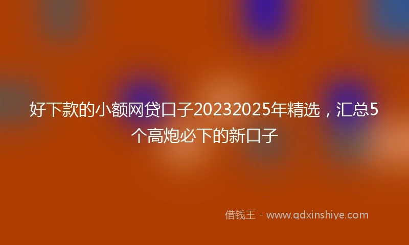 好下款的小额网贷口子20232025年精选，汇总5个高炮必下的新口子