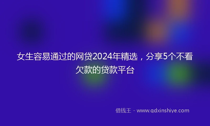女生容易通过的网贷2024年精选，分享5个不看欠款的贷款平台