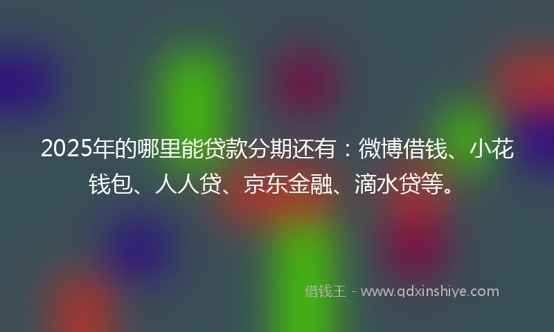 2025年的哪里能贷款分期还有：微博借钱、小花钱包、人人贷、京东金融、滴水贷等。
