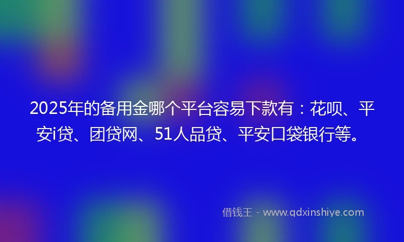 2025年的备用金哪个平台容易下款有：花呗、平安i贷、团贷网、51人品贷、平安口袋银行等。