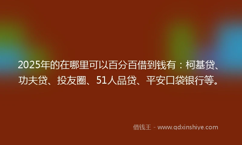 2025年的在哪里可以百分百借到钱有：柯基贷、功夫贷、投友圈、51人品贷、平安口袋银行等。