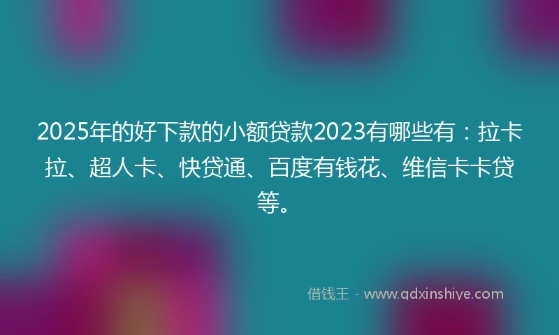 2025年的好下款的小额贷款2023有哪些有：拉卡拉、超人卡、快贷通、百度有钱花、维信卡卡贷等。