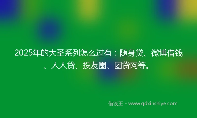 2025年的大圣系列怎么过有：随身贷、微博借钱、人人贷、投友圈、团贷网等。