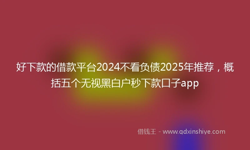 好下款的借款平台2024不看负债2025年推荐，概括五个无视黑白户秒下款口子app