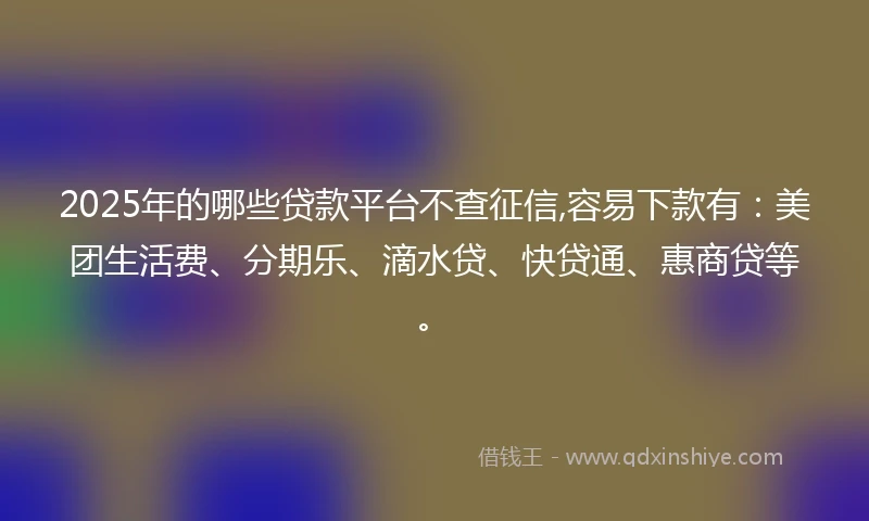 2025年的哪些贷款平台不查征信,容易下款有：美团生活费、分期乐、滴水贷、快贷通、惠商贷等。