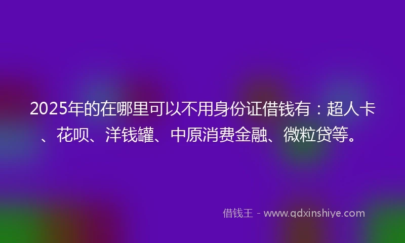2025年的在哪里可以不用身份证借钱有：超人卡、花呗、洋钱罐、中原消费金融、微粒贷等。