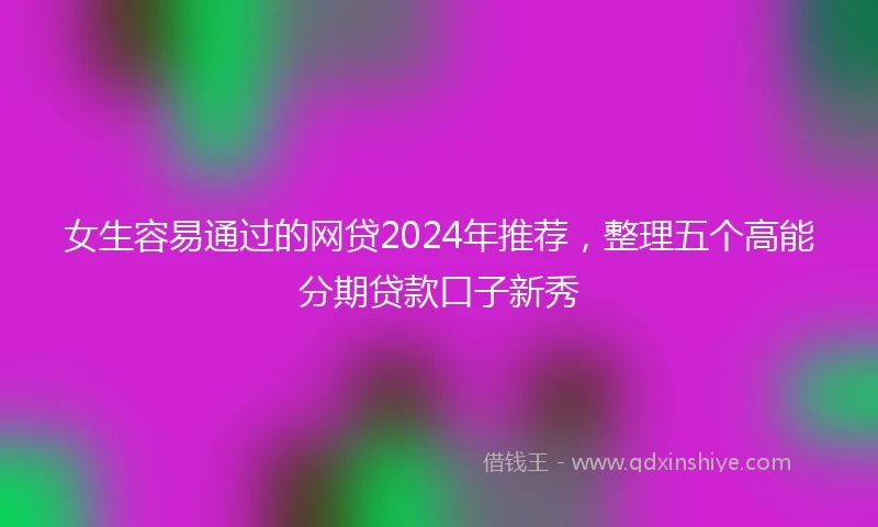 女生容易通过的网贷2024年推荐，整理五个高能分期贷款口子新秀