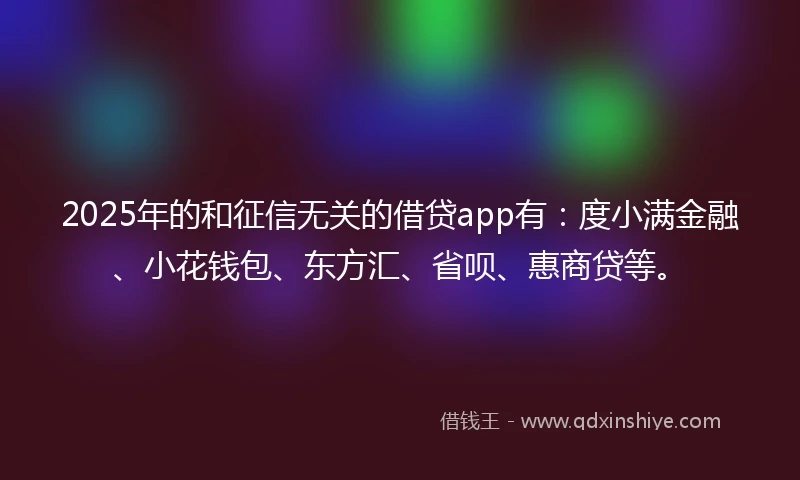 2025年的和征信无关的借贷app有：度小满金融、小花钱包、东方汇、省呗、惠商贷等。